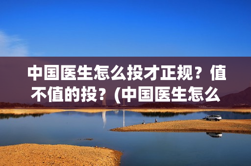 中国医生怎么投才正规?值不值的投?(中国医生怎么办) 中国医生怎么投才正规?值不值的投?(中国医生怎么办)