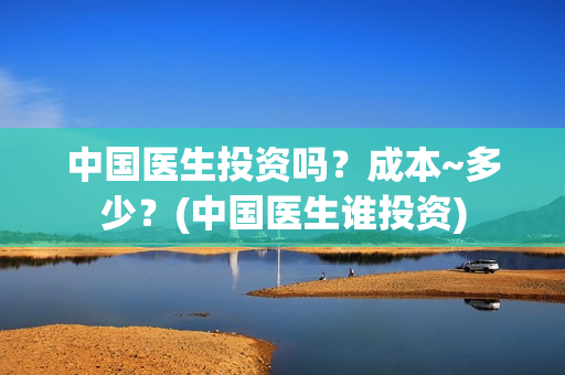 中国医生投资吗？成本~多少？(中国医生谁投资)