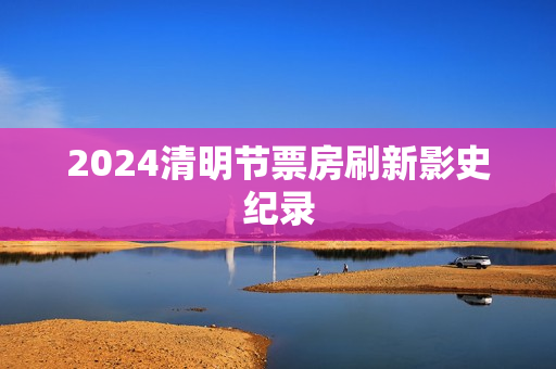 2024清明节票房刷新影史纪录
