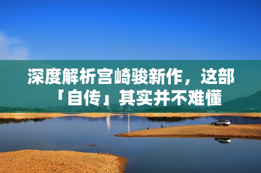 深度解析宫崎骏新作，这部「自传」其实并不难懂