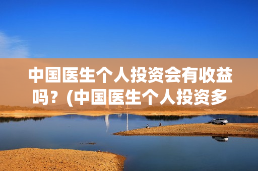 中国医生个人投资会有收益吗?(中国医生个人投资多少钱) 中国医生个人投资会有收益吗?(中国医生个人投资多少钱)