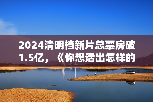2024清明档新片总票房破1.5亿，《你想活出怎样的人生》领跑