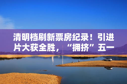 清明档刷新票房纪录！引进片大获全胜，“拥挤”五一档提前预热