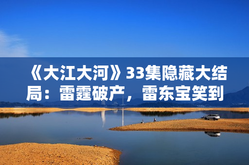 《大江大河》33集隐藏大结局：雷霆破产，雷东宝笑到最后