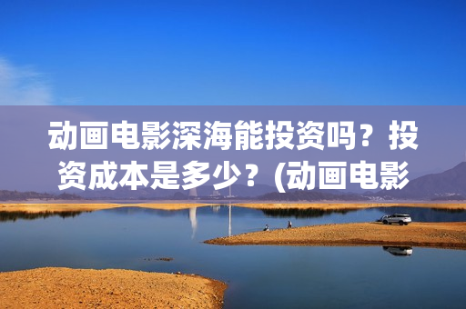 动画电影深海能投资吗？投资成本是多少？(动画电影深海能看吗)
