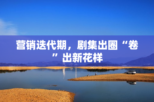 营销迭代期，剧集出圈“卷”出新花样