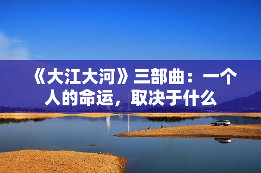 《大江大河》三部曲:一个人的命运,取决于什么 《大江大河》三部曲:一个人的命运,取决于什么