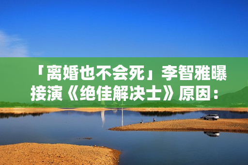 「离婚也不会死」李智雅曝接演《绝佳解决士》原因：想展现真实的我