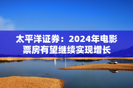 太平洋证券：2024年电影票房有望继续实现增长