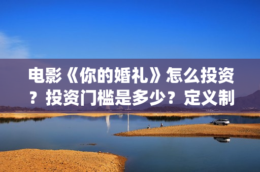 电影《你的婚礼》怎么投资?投资门槛是多少?定义制作成本是多少?(章若楠电影你的婚礼) 电影《你的婚礼》怎么投资?投资门槛是多少?定义制作成本是多少?(章若楠电影你的婚礼)
