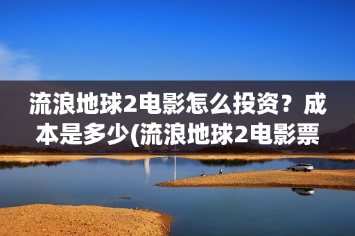 流浪地球2电影怎么投资？成本是多少(流浪地球2电影票房累计多少亿)