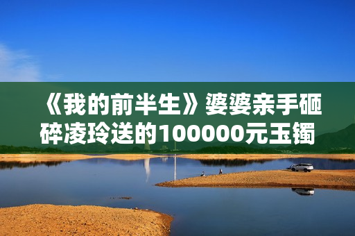 《我的前半生》婆婆亲手砸碎凌玲送的100000元玉镯,陈俊生很为难 《我的前半生》婆婆亲手砸碎凌玲送的100000元玉镯,陈俊生很为难