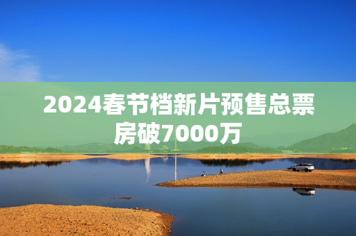 2024春节档新片预售总票房破7000万