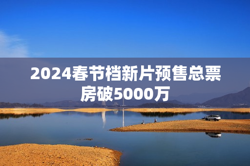 2024春节档新片预售总票房破5000万