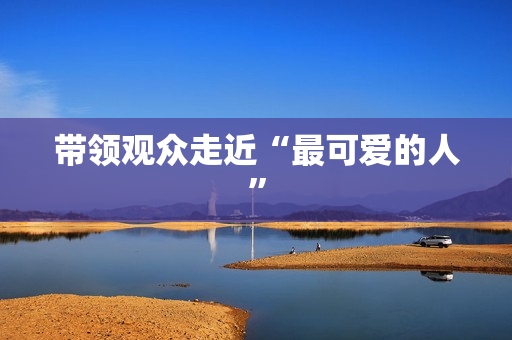 带领观众走近“最可爱的人” 带领观众走近“最可爱的人”