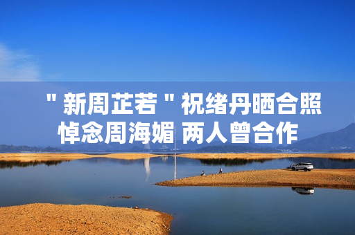 ＂新周芷若＂祝绪丹晒合照悼念周海媚 两人曾合作