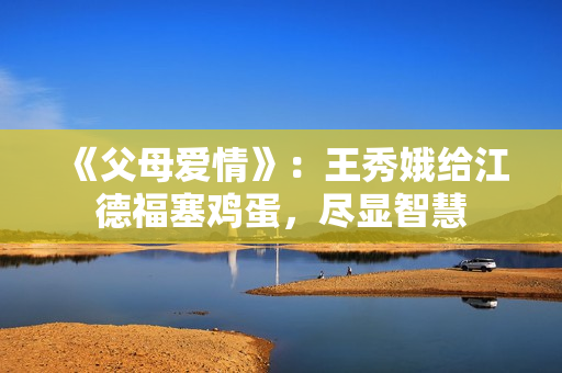 《父母爱情》：王秀娥给江德福塞鸡蛋，尽显智慧