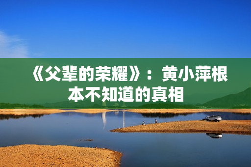 《父辈的荣耀》:黄小萍根本不知道的真相 《父辈的荣耀》:黄小萍根本不知道的真相