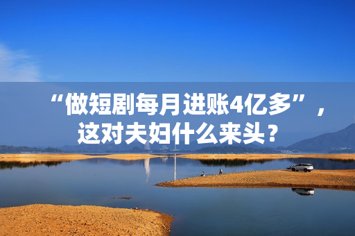 “做短剧每月进账4亿多”，这对夫妇什么来头？