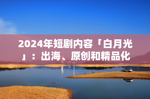 2024年短剧内容「白月光」：出海、原创和精品化