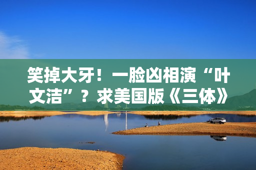 笑掉大牙!一脸凶相演“叶文洁”?求美国版《三体》别闭眼选角了 笑掉大牙!一脸凶相演“叶文洁”?求美国版《三体》别闭眼选角了