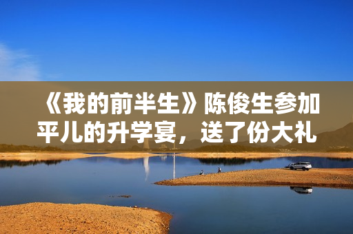 《我的前半生》陈俊生参加平儿的升学宴,送了份大礼,惹怒凌玲 《我的前半生》陈俊生参加平儿的升学宴,送了份大礼,惹怒凌玲