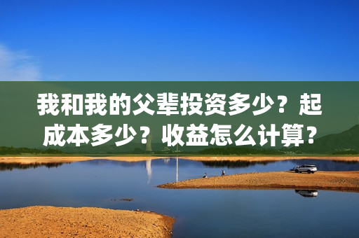 我和我的父辈投资多少?起成本多少?收益怎么计算?(我和我的父辈演的是啥) 我和我的父辈投资多少?起成本多少?收益怎么计算?(我和我的父辈演的是啥)