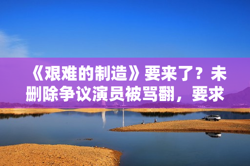 《艰难的制造》要来了?未删除争议演员被骂翻,要求广电禁止上架 《艰难的制造》要来了?未删除争议演员被骂翻,要求广电禁止上架