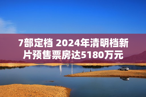 7部定档 2024年清明档新片预售票房达5180万元