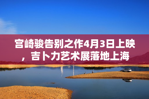 宫崎骏告别之作4月3日上映，吉卜力艺术展落地上海