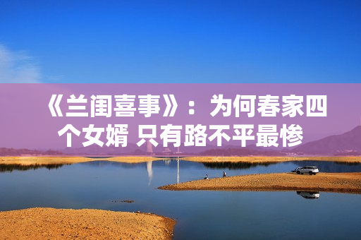 《兰闺喜事》:为何春家四个女婿 只有路不平最惨 《兰闺喜事》:为何春家四个女婿 只有路不平最惨