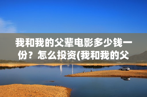 我和我的父辈电影多少钱一份?怎么投资(我和我的父辈电视剧) 我和我的父辈电影多少钱一份?怎么投资(我和我的父辈电视剧)