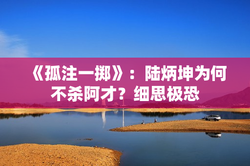 《孤注一掷》:陆炳坤为何不杀阿才?细思极恐 《孤注一掷》:陆炳坤为何不杀阿才?细思极恐