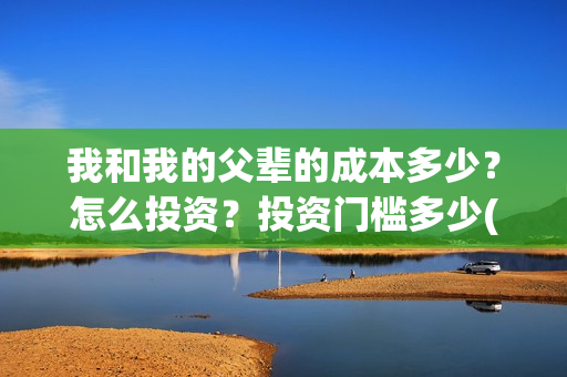 我和我的父辈的成本多少?怎么投资?投资门槛多少(我和我的父辈的故事简介) 我和我的父辈的成本多少?怎么投资?投资门槛多少(我和我的父辈的故事简介)