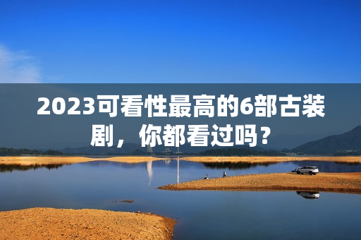 2023可看性最高的6部古装剧，你都看过吗？