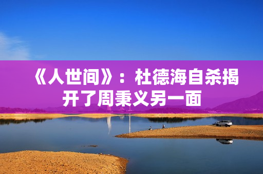 《人世间》：杜德海自杀揭开了周秉义另一面