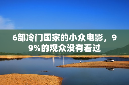 6部冷门国家的小众电影，99%的观众没有看过