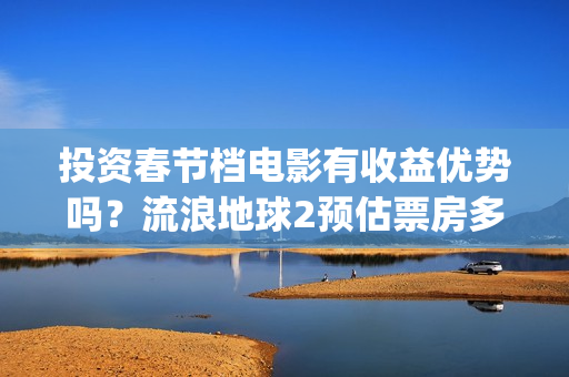 投资春节档电影有收益优势吗？流浪地球2预估票房多少？怎么参与？(春节档电影投资公司)