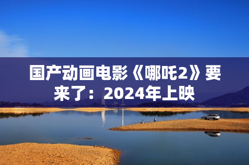 国产动画电影《哪吒2》要来了：2024年上映