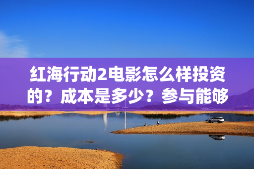 红海行动2电影怎么样投资的？成本是多少？参与能够赚钱吗？(红海行动电影片段)