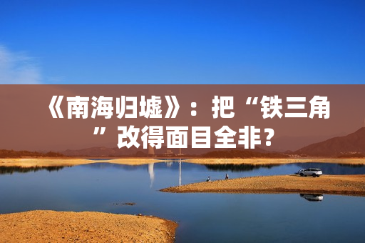 《南海归墟》:把“铁三角”改得面目全非? 《南海归墟》:把“铁三角”改得面目全非?