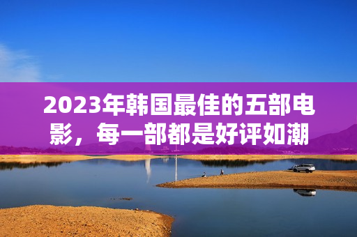 2023年韩国最佳的五部电影，每一部都是好评如潮
