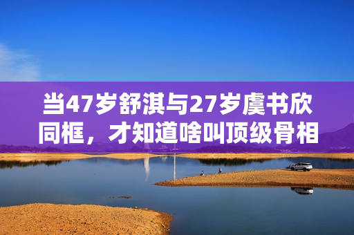 当47岁舒淇与27岁虞书欣同框，才知道啥叫顶级骨相