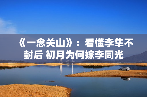 《一念关山》：看懂李隼不封后 初月为何嫁李同光