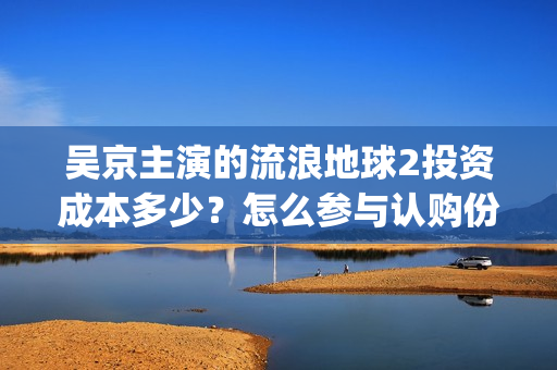 吴京主演的流浪地球2投资成本多少？怎么参与认购份额？分红有风险吗(吴京主演的流浪地球电影)