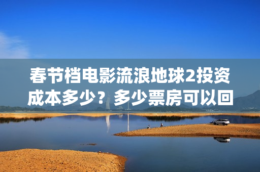 春节档电影流浪地球2投资成本多少？多少票房可以回本？起投门槛多少(流浪题材电影)