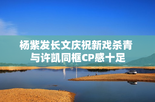 杨紫发长文庆祝新戏杀青 与许凯同框CP感十足