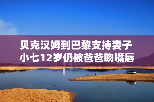 贝克汉姆到巴黎支持妻子 小七12岁仍被爸爸吻嘴唇 贝克汉姆到巴黎支持妻子 小七12岁仍被爸爸吻嘴唇