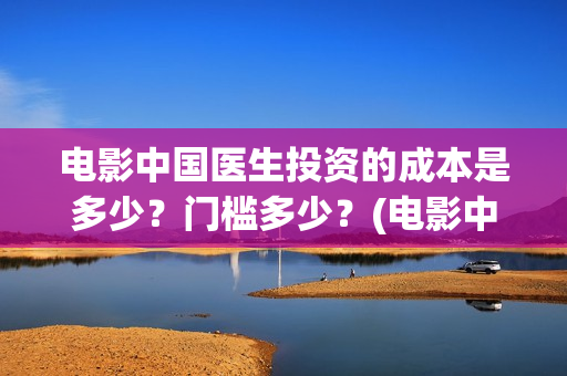 电影中国医生投资的成本是多少?门槛多少?(电影中国医生热议) 电影中国医生投资的成本是多少?门槛多少?(电影中国医生热议)