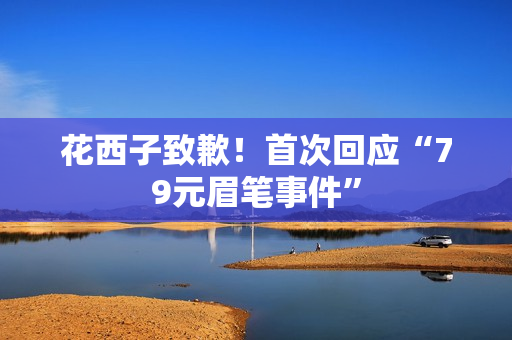 花西子致歉!首次回应“79元眉笔事件” 花西子致歉!首次回应“79元眉笔事件”